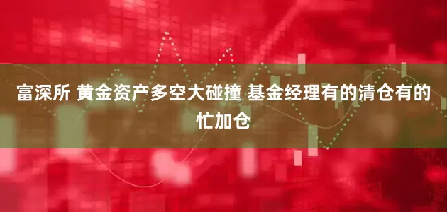 富深所 黄金资产多空大碰撞 基金经理有的清仓有的忙加仓