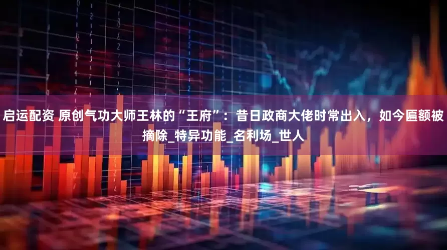 启运配资 原创气功大师王林的“王府”：昔日政商大佬时常出入，如今匾额被摘除_特异功能_名利场_世人