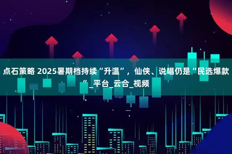 点石策略 2025暑期档持续“升温”，仙侠、说唱仍是“民选爆款”_平台_云合_视频