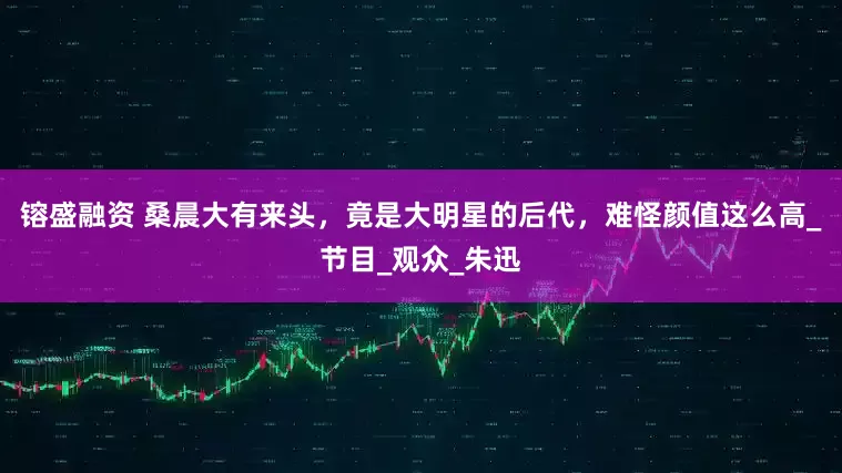 镕盛融资 桑晨大有来头，竟是大明星的后代，难怪颜值这么高_节目_观众_朱迅