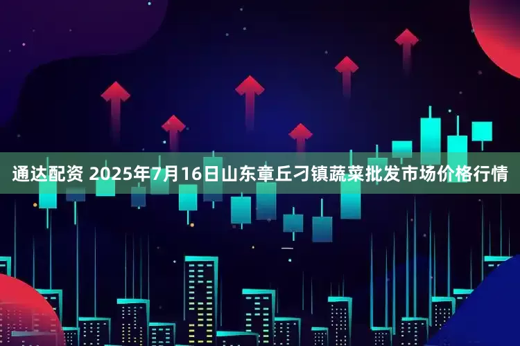 通达配资 2025年7月16日山东章丘刁镇蔬菜批发市场价格行情