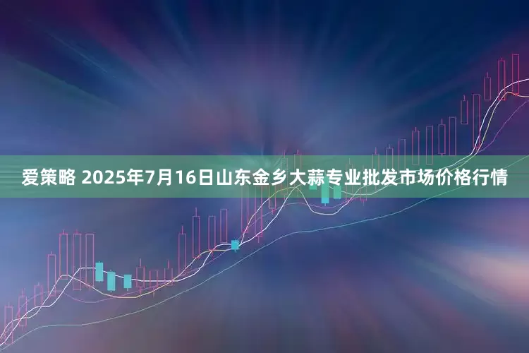 爱策略 2025年7月16日山东金乡大蒜专业批发市场价格行情