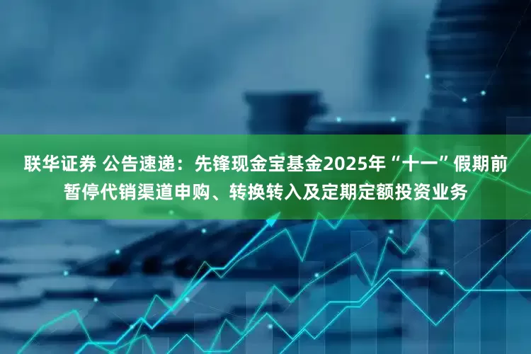 联华证券 公告速递：先锋现金宝基金2025年“十一”假期前暂停代销渠道申购、转换转入及定期定额投资业务
