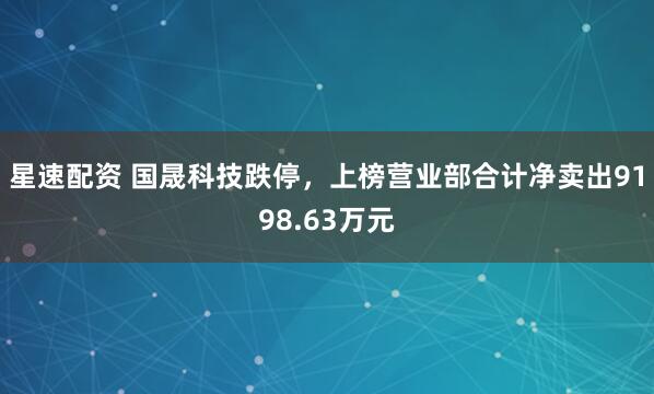 星速配资 国晟科技跌停，上榜营业部合计净卖出9198.63万元