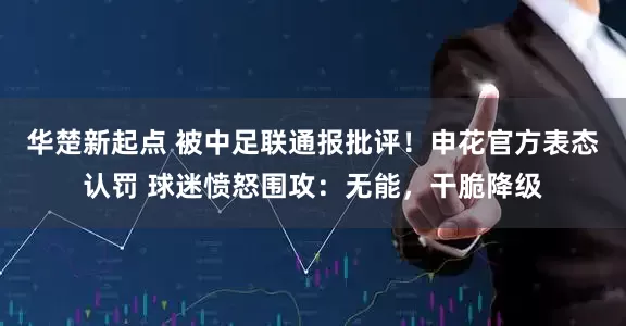 华楚新起点 被中足联通报批评！申花官方表态认罚 球迷愤怒围攻：无能，干脆降级