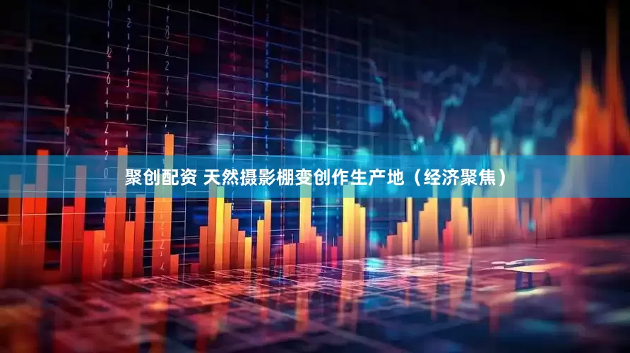聚创配资 天然摄影棚变创作生产地（经济聚焦）